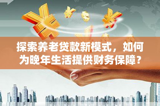 余江探索养老贷款新模式，如何为晚年生活提供财务保障？