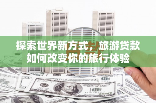 余江探索世界新方式，旅游贷款如何改变你的旅行体验
