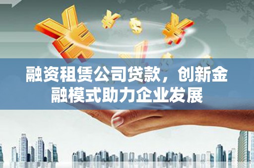 余江融资租赁公司贷款，创新金融模式助力企业发展