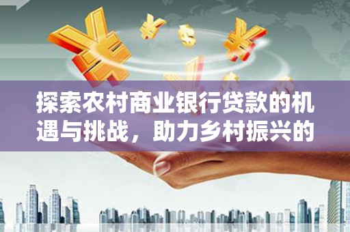 余江探索农村商业银行贷款的机遇与挑战，助力乡村振兴的金融引擎