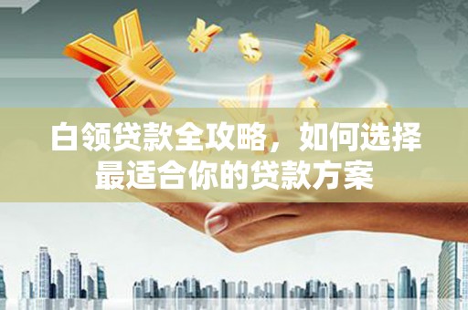 余江白领贷款全攻略，如何选择最适合你的贷款方案